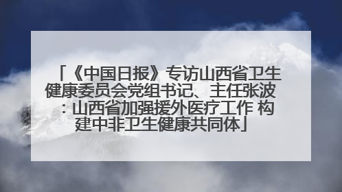 《中国日报》专访山西省卫生健康委员会党组书记、主任张波：山西省加强援外医疗工作 构建中非卫生健康共同体