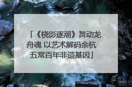 《桡影逐潮》舞动龙舟魂 以艺术解码余杭五常百年非遗基因