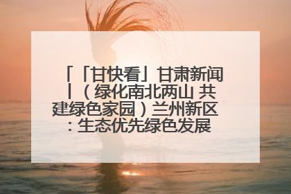 「甘快看」甘肃新闻丨（绿化南北两山 共建绿色家园）兰州新区：生态优先绿色发展 打造生态环保示范区