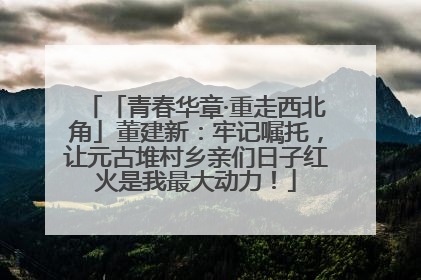 「青春华章·重走西北角」董建新：牢记嘱托，让元古堆村乡亲们日子红火是我最大动力！