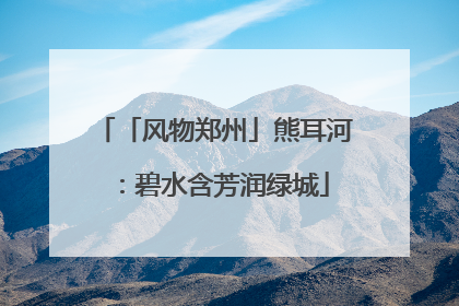 「风物郑州」熊耳河：碧水含芳润绿城