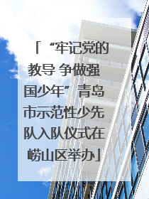 “牢记党的教导 争做强国少年”青岛市示范性少先队入队仪式在崂山区举办