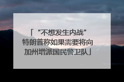 “不想发生内战” 特朗普称如果需要将向加州增派国民警卫队