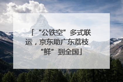“公铁空”多式联运，京东助广东荔枝“鲜”到全国