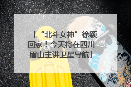 “北斗女神”徐颖回家！今天将在四川眉山主讲卫星导航