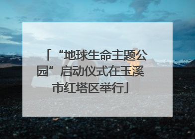 “地球生命主题公园”启动仪式在玉溪市红塔区举行