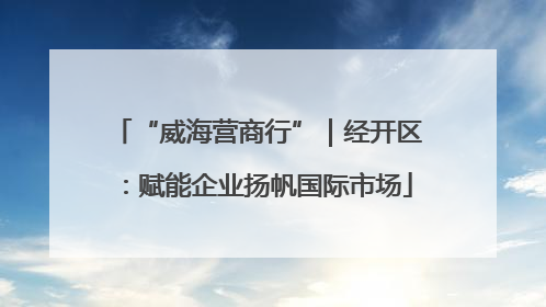 “威海营商行”｜经开区：赋能企业扬帆国际市场