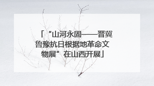 “山河永固——晋冀鲁豫抗日根据地革命文物展”在山西开展