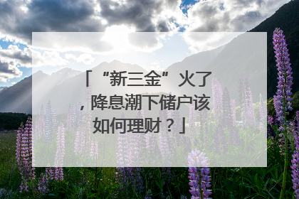 “新三金”火了，降息潮下储户该如何理财？