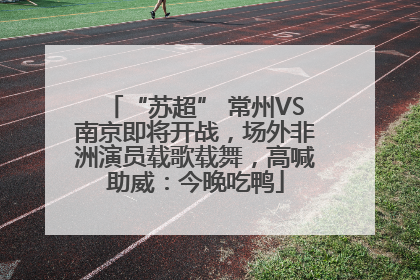 “苏超” 常州VS南京即将开战，场外非洲演员载歌载舞，高喊助威：今晚吃鸭