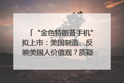“金色特朗普手机”拟上市：美国制造、反映美国人价值观？质疑者：像天方夜谭