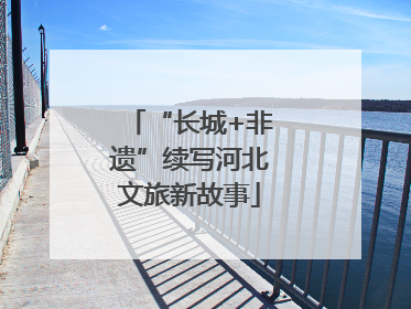 “长城+非遗”续写河北文旅新故事