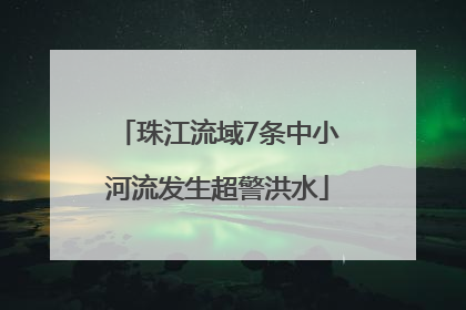 珠江流域7条中小河流发生超警洪水