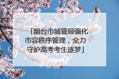 烟台市城管局强化市容秩序管理，全力守护高考考生逐梦
