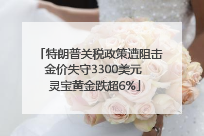特朗普关税政策遭阻击金价失守3300美元 灵宝黄金跌超6%