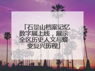 石景山档案记忆数字展上线，展示全区历史人文与蝶变复兴历程