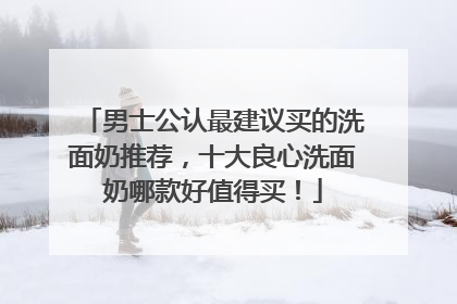 男士公认最建议买的洗面奶推荐，十大良心洗面奶哪款好值得买！