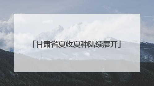 甘肃省夏收夏种陆续展开