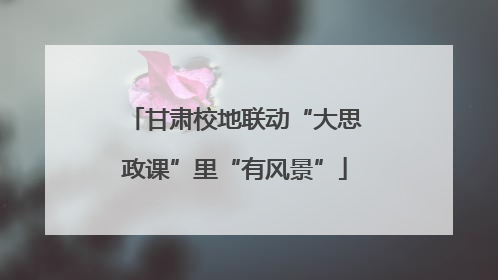 甘肃校地联动“大思政课”里“有风景”
