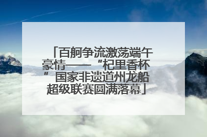 百舸争流激荡端午豪情——“杞里香杯”国家非遗道州龙船超级联赛圆满落幕