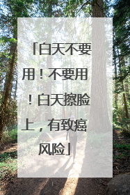 白天不要用！不要用！白天擦脸上，有致癌风险