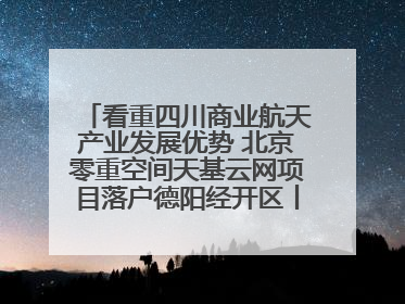 看重四川商业航天产业发展优势 北京零重空间天基云网项目落户德阳经开区丨西望四川