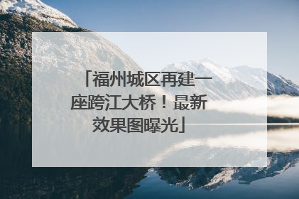福州城区再建一座跨江大桥！最新效果图曝光