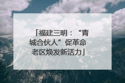 福建三明：“青城合伙人”促革命老区焕发新活力