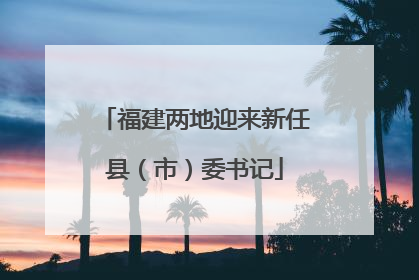 福建两地迎来新任县（市）委书记