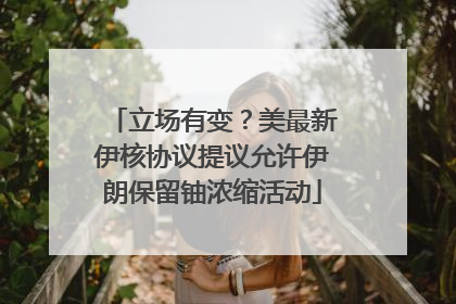 立场有变？美最新伊核协议提议允许伊朗保留铀浓缩活动