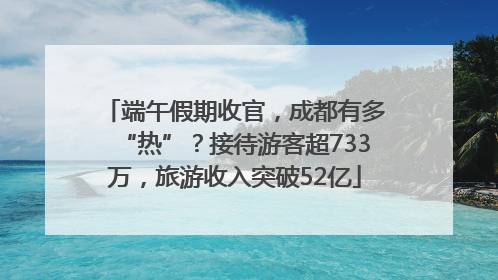 端午假期收官，成都有多“热”？接待游客超733万，旅游收入突破52亿