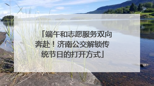 端午和志愿服务双向奔赴！济南公交解锁传统节日的打开方式