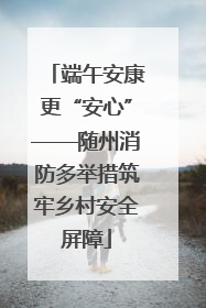 端午安康更“安心”——随州消防多举措筑牢乡村安全屏障