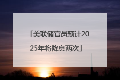美联储官员预计2025年将降息两次