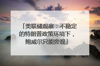 美联储观察：不稳定的特朗普政策环境下，鲍威尔只能旁观