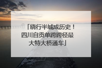 绕行半城成历史！四川自贡单跨跨径最大特大桥通车