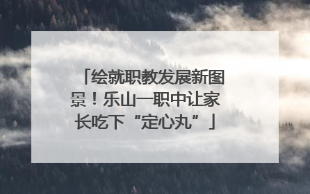 绘就职教发展新图景！乐山一职中让家长吃下“定心丸”