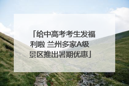 给中高考考生发福利啦 兰州多家A级景区推出暑期优惠