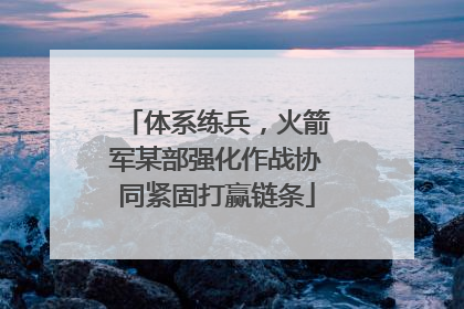 体系练兵，火箭军某部强化作战协同紧固打赢链条
