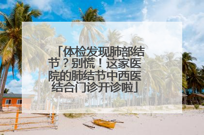 体检发现肺部结节？别慌！这家医院的肺结节中西医结合门诊开诊啦