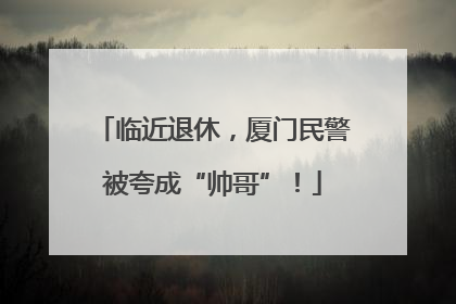 临近退休，厦门民警被夸成“帅哥”！