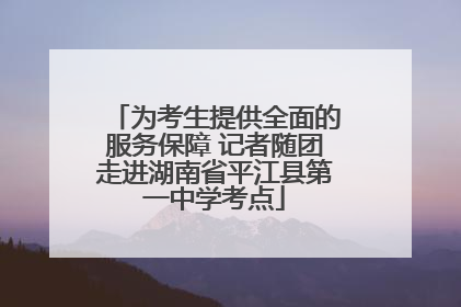 为考生提供全面的服务保障 记者随团走进湖南省平江县第一中学考点