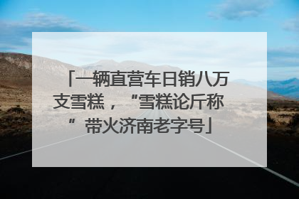 一辆直营车日销八万支雪糕，“雪糕论斤称”带火济南老字号