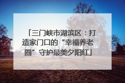 三门峡市湖滨区：打造家门口的“幸福养老圈”守护最美夕阳红