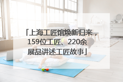上海工匠馆焕新归来，159位工匠、220余展品讲述工匠故事