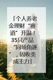 个人养老金理财“赛道”升温！35只产品“同场角逐”，固收类成主力