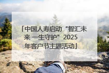 中国人寿启动“智汇未来 一生守护”2025年客户节主题活动
