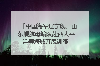 中国海军辽宁舰、山东舰航母编队赴西太平洋等海域开展训练