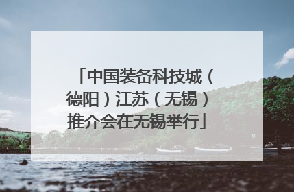 中国装备科技城（德阳）江苏（无锡）推介会在无锡举行
