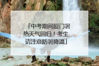 中考期间厦门暑热天气回归！考生请注意防暑降温